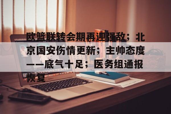欧篮联转会期再迎强敌;北京国安伤情更新;主帅态度——底气十足;医务组通报恢复的简单介绍 欧篮联转会期再迎强敌;北京国安伤情更新;主帅态度——底气十足;医务组通报恢复的简单介绍
